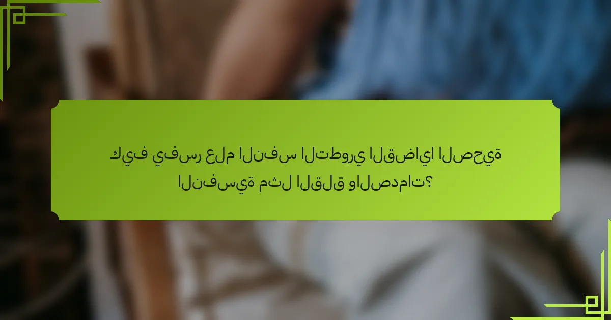 كيف يفسر علم النفس التطوري القضايا الصحية النفسية مثل القلق والصدمات؟