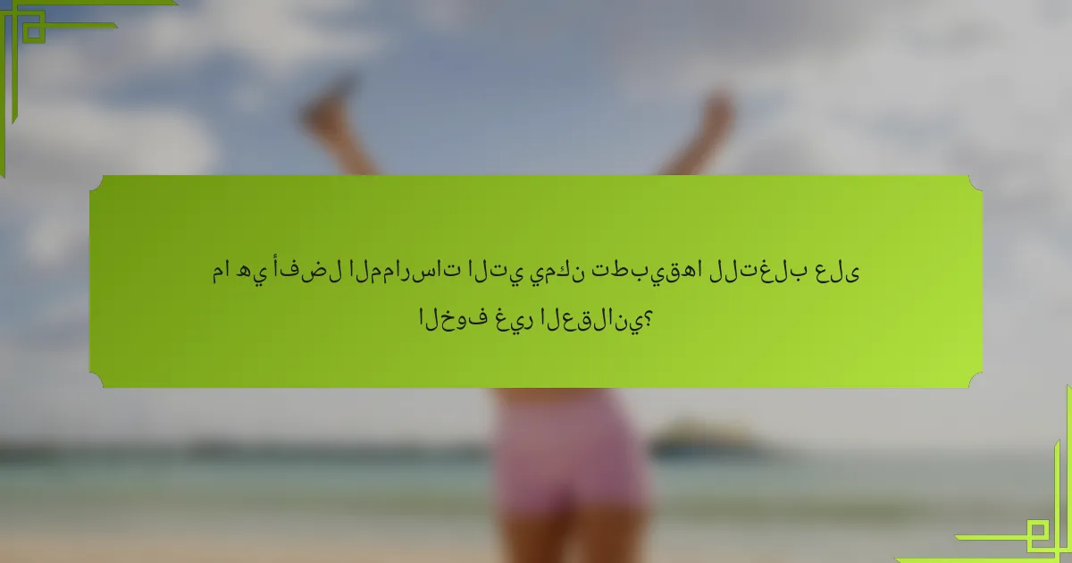 ما هي أفضل الممارسات التي يمكن تطبيقها للتغلب على الخوف غير العقلاني؟