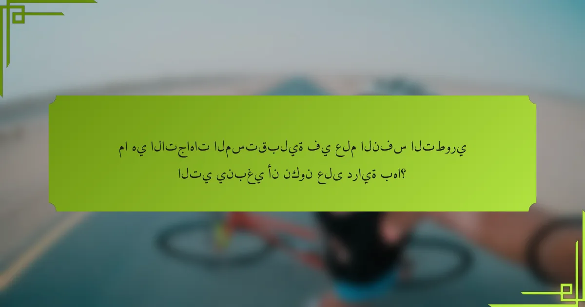 ما هي الاتجاهات المستقبلية في علم النفس التطوري التي ينبغي أن نكون على دراية بها؟